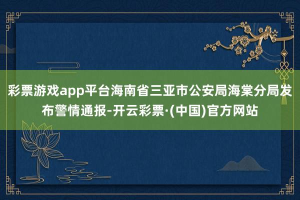 彩票游戏app平台海南省三亚市公安局海棠分局发布警情通报-开云彩票·(中国)官方网站