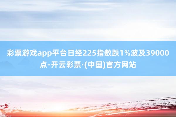 彩票游戏app平台日经225指数跌1%波及39000点-开云彩票·(中国)官方网站