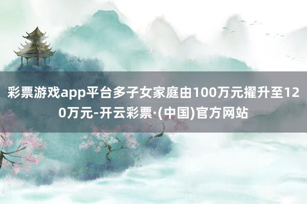 彩票游戏app平台多子女家庭由100万元擢升至120万元-开云彩票·(中国)官方网站