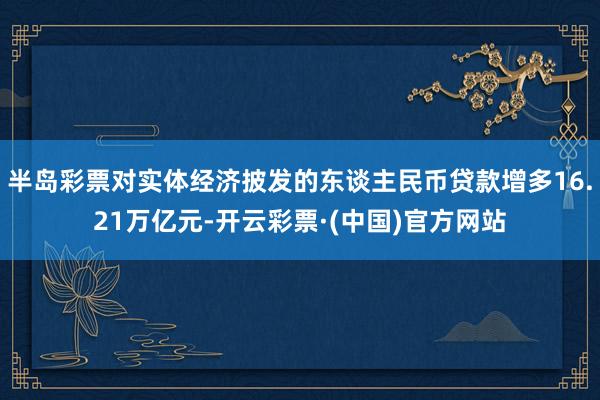 半岛彩票对实体经济披发的东谈主民币贷款增多16.21万亿元-开云彩票·(中国)官方网站