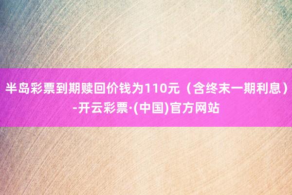 半岛彩票到期赎回价钱为110元（含终末一期利息）-开云彩票·(中国)官方网站