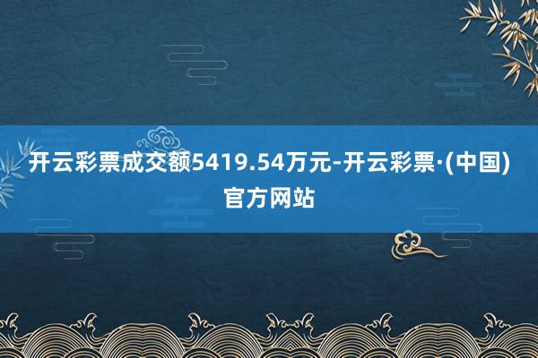 开云彩票成交额5419.54万元-开云彩票·(中国)官方网站