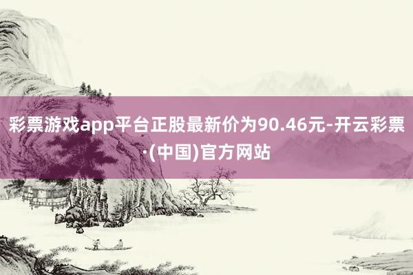 彩票游戏app平台正股最新价为90.46元-开云彩票·(中国)官方网站