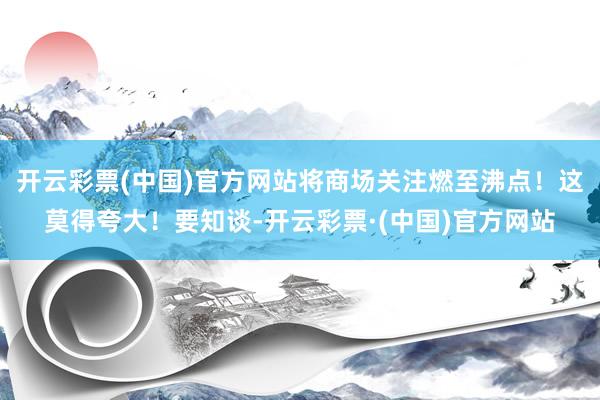 开云彩票(中国)官方网站将商场关注燃至沸点！这莫得夸大！要知谈-开云彩票·(中国)官方网站