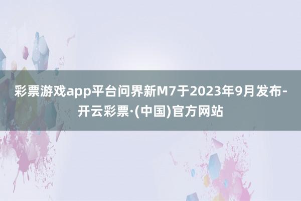 彩票游戏app平台问界新M7于2023年9月发布-开云彩票·(中国)官方网站