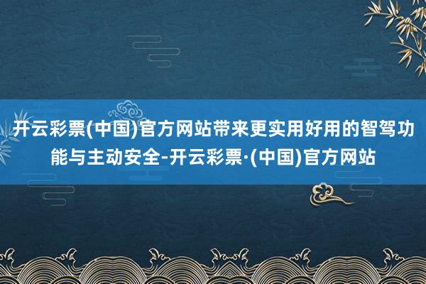 开云彩票(中国)官方网站带来更实用好用的智驾功能与主动安全-开云彩票·(中国)官方网站