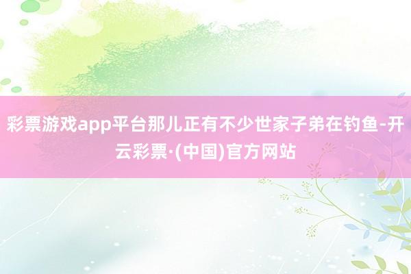 彩票游戏app平台那儿正有不少世家子弟在钓鱼-开云彩票·(中国)官方网站