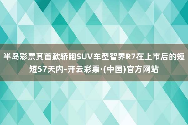 半岛彩票其首款轿跑SUV车型智界R7在上市后的短短57天内-开云彩票·(中国)官方网站