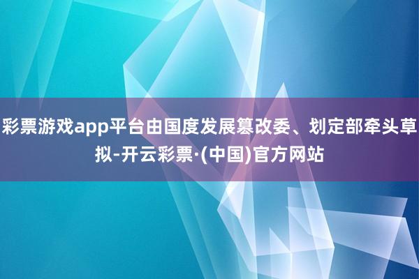 彩票游戏app平台由国度发展篡改委、划定部牵头草拟-开云彩票·(中国)官方网站