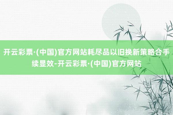 开云彩票·(中国)官方网站耗尽品以旧换新策略合手续显效-开云彩票·(中国)官方网站