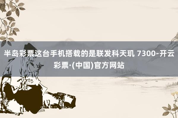 半岛彩票这台手机搭载的是联发科天玑 7300-开云彩票·(中国)官方网站