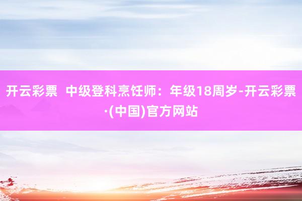 开云彩票  中级登科烹饪师：年级18周岁-开云彩票·(中国)官方网站