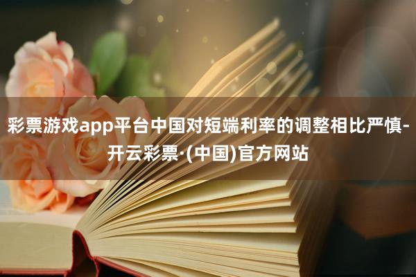 彩票游戏app平台中国对短端利率的调整相比严慎-开云彩票·(中国)官方网站