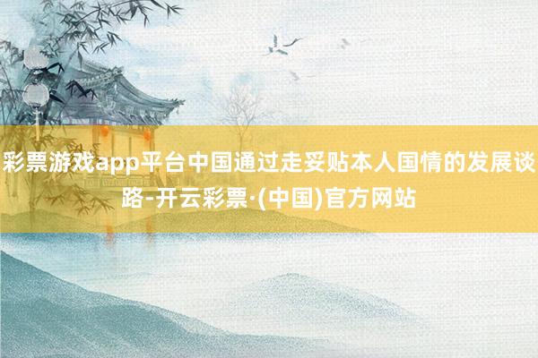 彩票游戏app平台中国通过走妥贴本人国情的发展谈路-开云彩票·(中国)官方网站