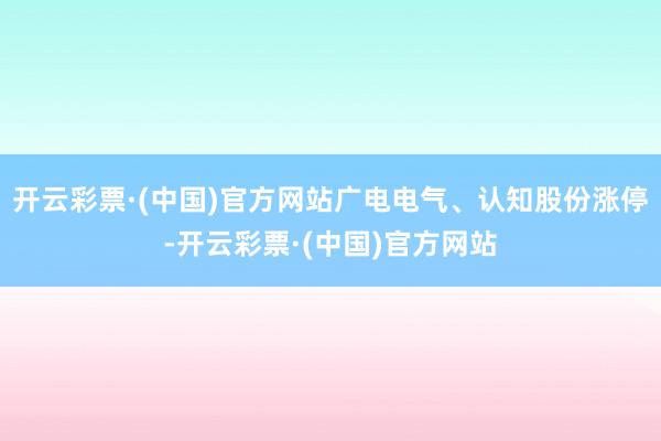 开云彩票·(中国)官方网站广电电气、认知股份涨停-开云彩票·(中国)官方网站