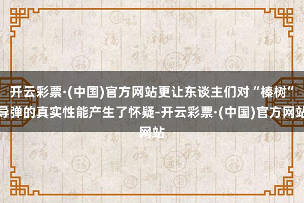 开云彩票·(中国)官方网站更让东谈主们对“榛树”导弹的真实性能产生了怀疑-开云彩票·(中国)官方网站