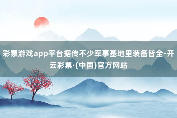 彩票游戏app平台据传不少军事基地里装备皆全-开云彩票·(中国)官方网站