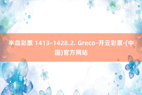 半岛彩票 1413–1428.2. Greco-开云彩票·(中国)官方网站