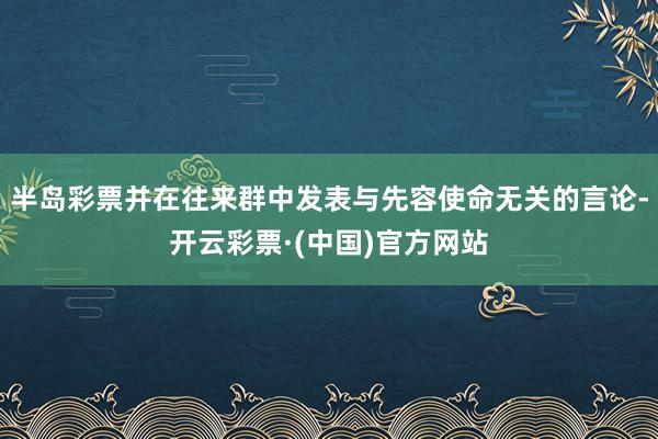 半岛彩票并在往来群中发表与先容使命无关的言论-开云彩票·(中国)官方网站