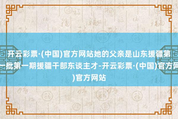 开云彩票·(中国)官方网站她的父亲是山东援疆第十一批第一期援疆干部东谈主才-开云彩票·(中国)官方网站