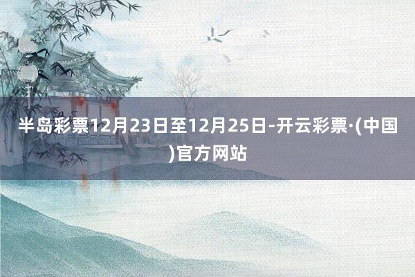 半岛彩票12月23日至12月25日-开云彩票·(中国)官方网站