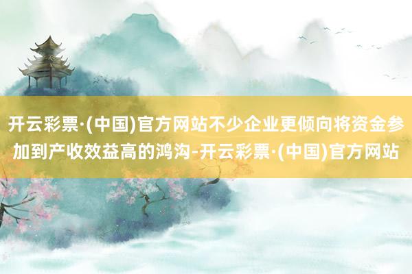 开云彩票·(中国)官方网站不少企业更倾向将资金参加到产收效益高的鸿沟-开云彩票·(中国)官方网站