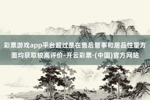 彩票游戏app平台超过是在售后管事和居品性量方面均获取较高评价-开云彩票·(中国)官方网站