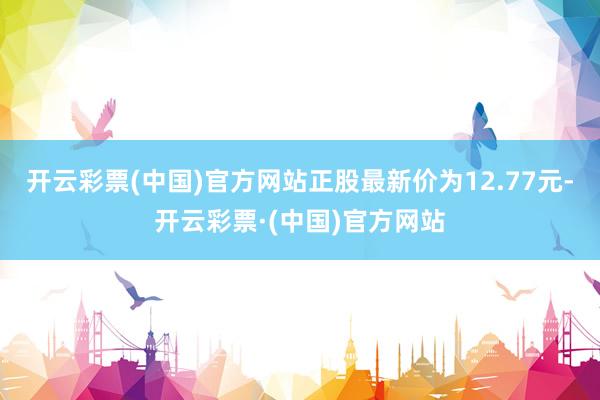 开云彩票(中国)官方网站正股最新价为12.77元-开云彩票·(中国)官方网站