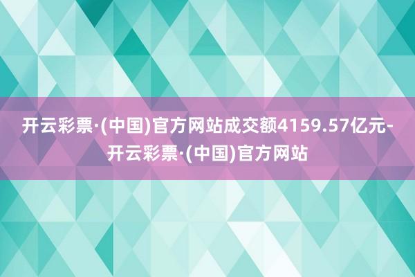 开云彩票·(中国)官方网站成交额4159.57亿元-开云彩票·(中国)官方网站