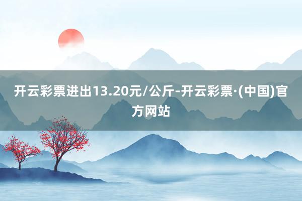 开云彩票进出13.20元/公斤-开云彩票·(中国)官方网站