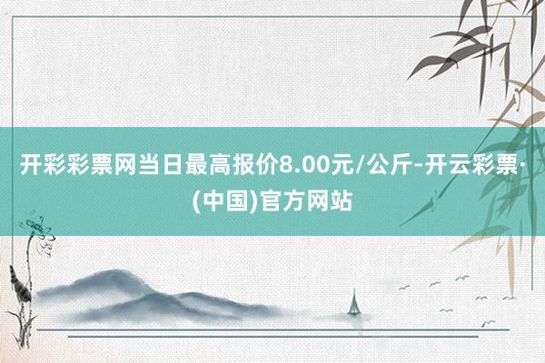 开彩彩票网当日最高报价8.00元/公斤-开云彩票·(中国)官方网站