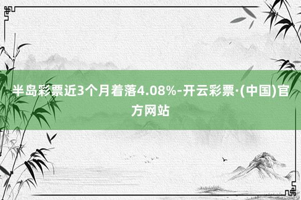 半岛彩票近3个月着落4.08%-开云彩票·(中国)官方网站