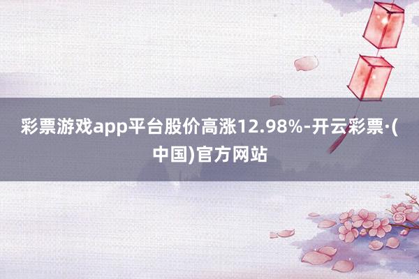 彩票游戏app平台股价高涨12.98%-开云彩票·(中国)官方网站