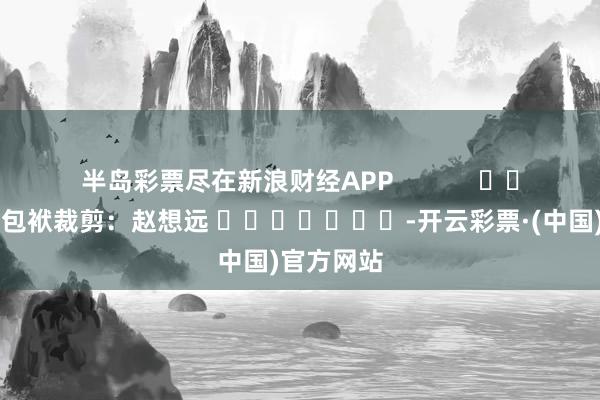 半岛彩票尽在新浪财经APP            						包袱裁剪：赵想远 							-开云彩票·(中国)官方网站