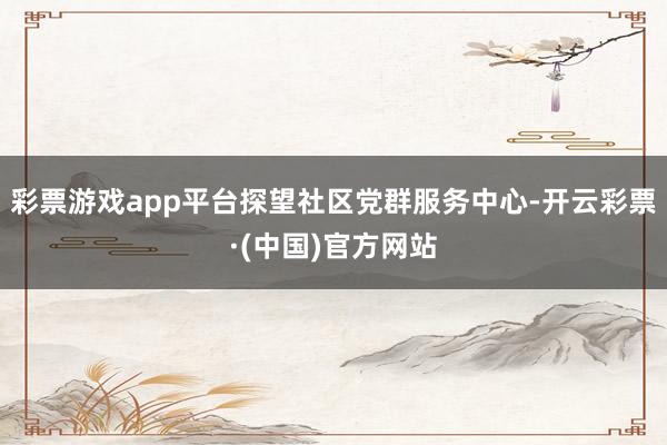 彩票游戏app平台探望社区党群服务中心-开云彩票·(中国)官方网站