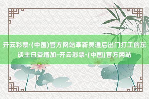 开云彩票·(中国)官方网站革新灵通后出门打工的东谈主日益增加-开云彩票·(中国)官方网站