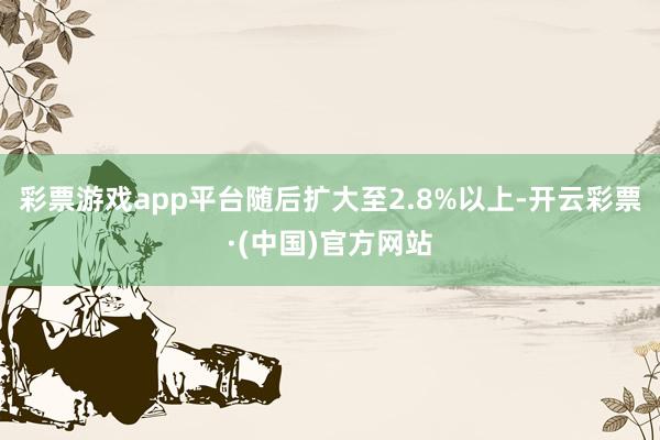 彩票游戏app平台随后扩大至2.8%以上-开云彩票·(中国)官方网站