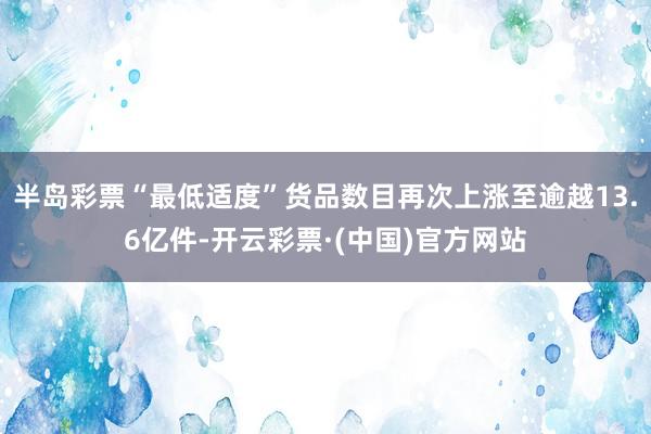 半岛彩票“最低适度”货品数目再次上涨至逾越13.6亿件-开云彩票·(中国)官方网站