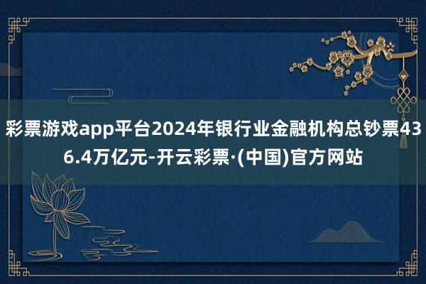 彩票游戏app平台2024年银行业金融机构总钞票436.4万亿元-开云彩票·(中国)官方网站