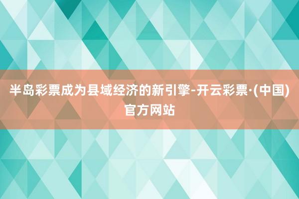 半岛彩票成为县域经济的新引擎-开云彩票·(中国)官方网站