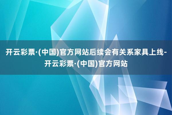 开云彩票·(中国)官方网站后续会有关系家具上线-开云彩票·(中国)官方网站