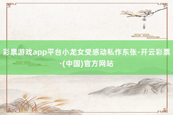 彩票游戏app平台小龙女受感动私作东张-开云彩票·(中国)官方网站